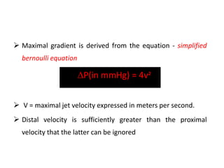  Maximal gradient is derived from the equation - simplified
bernoulli equation
P(in mmHg) = 4v²
 V = maximal jet velocity expressed in meters per second.
 Distal velocity is sufficiently greater than the proximal
velocity that the latter can be ignored
 