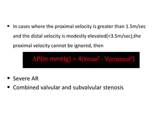  In cases where the proximal velocity is greater than 1.5m/sec
and the distal velocity is modestly elevated(<3.5m/sec),the
proximal velocity cannot be ignored, then
 P(in mmHg) = 4(Vmax² - Vproximal²)
 Severe AR
 Combined valvular and subvalvular stenosis
 