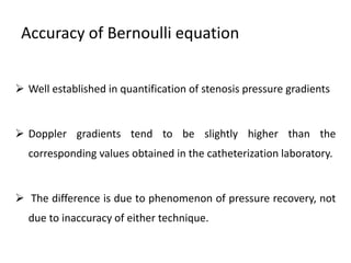 Accuracy of Bernoulli equation
 Well established in quantification of stenosis pressure gradients
 Doppler gradients tend to be slightly higher than the
corresponding values obtained in the catheterization laboratory.
 The difference is due to phenomenon of pressure recovery, not
due to inaccuracy of either technique.
 