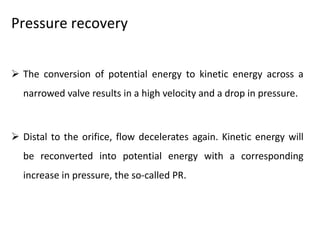 Pressure recovery
 The conversion of potential energy to kinetic energy across a
narrowed valve results in a high velocity and a drop in pressure.
 Distal to the orifice, flow decelerates again. Kinetic energy will
be reconverted into potential energy with a corresponding
increase in pressure, the so-called PR.
 