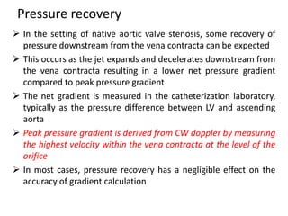 Pressure recovery
 In the setting of native aortic valve stenosis, some recovery of
pressure downstream from the vena contracta can be expected
 This occurs as the jet expands and decelerates downstream from
the vena contracta resulting in a lower net pressure gradient
compared to peak pressure gradient
 The net gradient is measured in the catheterization laboratory,
typically as the pressure difference between LV and ascending
aorta
 Peak pressure gradient is derived from CW doppler by measuring
the highest velocity within the vena contracta at the level of the
orifice
 In most cases, pressure recovery has a negligible effect on the
accuracy of gradient calculation
 
