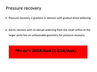 Pressure recovery
 Pressure recovery is greatest in stenosis with gradual distal widening
 Aortic stenosis with its abrupt widening from the small orifice to the
larger aorta has an unfavorable geometry for pressure recovery
PR= 4v²× 2EOA/AoA (1-EOA/AoA)
 