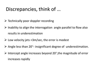 Discrepancies, think of …
 Technically poor doppler recording
 Inability to align the interrogation angle parallel to flow also
results in underestimation
 Low velocity jets <3m/sec, the error is modest
 Angle less than 20- insignificant degree of underestimation.
 Intercept angle increases beyond 20,the magnitude of error
increases rapidly
 