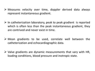  Measures velocity over time, doppler derived data always
represent instantaneous gradient.
 In catheterization laboratory, peak to peak gradient is reported
which is often less than the peak instantaneous gradient, they
are contrived and never exist in time.
 Mean gradients to be used, correlate well between the
catheterization and echocardiographic data.
 Valve gradients are dynamic measurements that vary with HR,
loading conditions, blood pressure and inotropic state.
 