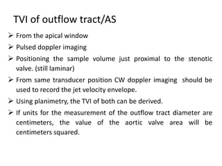 TVI of outflow tract/AS
 From the apical window
 Pulsed doppler imaging
 Positioning the sample volume just proximal to the stenotic
valve. (still laminar)
 From same transducer position CW doppler imaging should be
used to record the jet velocity envelope.
 Using planimetry, the TVI of both can be derived.
 If units for the measurement of the outflow tract diameter are
centimeters, the value of the aortic valve area will be
centimeters squared.
 