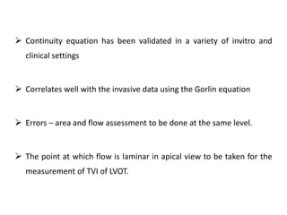  Continuity equation has been validated in a variety of invitro and
clinical settings
 Correlates well with the invasive data using the Gorlin equation
 Errors – area and flow assessment to be done at the same level.
 The point at which flow is laminar in apical view to be taken for the
measurement of TVI of LVOT.
 