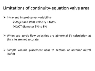 Limitations of continuity-equation valve area
 Intra- and interobserver variability
AS jet and LVOT velocity 3 to4%
LVOT diameter 5% to 8%
 When sub aortic flow velocities are abnormal SV calculation at
this site are not accurate
 Sample volume placement near to septum or anterior mitral
leaflet
 