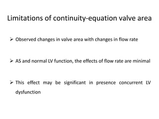  Observed changes in valve area with changes in flow rate
 AS and normal LV function, the effects of flow rate are minimal
 This effect may be significant in presence concurrent LV
dysfunction
Limitations of continuity-equation valve area
 
