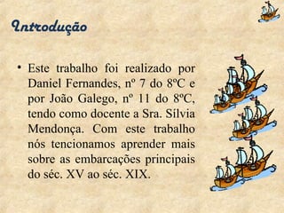 Introdução Este trabalho foi realizado por Daniel Fernandes, nº 7 do 8ºC e por João Galego, nº 11 do 8ºC, tendo como docente a Sra. Sílvia Mendonça. Com este trabalho nós tencionamos aprender mais sobre as embarcações principais do séc. XV ao séc. XIX. 