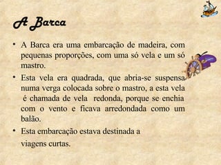 A Barca A Barca era uma embarcação de madeira, com pequenas proporções, com uma só vela e um só mastro. Esta vela era quadrada, que abria-se suspensa numa verga colocada sobre o mastro, a esta vela  é chamada de vela  redonda, porque se enchia com o vento e ficava arredondada como um balão. Esta embarcação estava destinada a viagens curtas.  