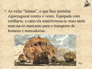 As velas “latinas”, o que lhes permitia ziguezaguear contra o vento. Equipada com artilharia, a caravela transformou-se mais tarde num navio mercante para o transporte de homens e mercadorias. Fig.3 