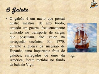 O Galeão O galeão é um navio que possui quatro mastros, de alto bordo, armado em guerra, frequentemente utilizado no transporte de cargas que possuíam alto valor na navegação oceânica. Em 1770, durante a guerra da sucessão de Espanha, uma importante frota de galeões, carregados de ouro da América, foram metidos no fundo da baía de Vigo. Fig.4   