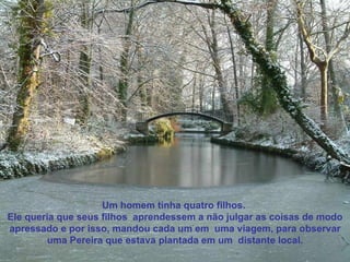 Um homem tinha quatro filhos.  Ele queria que seus filhos  aprendessem a não julgar as coisas de modo apressado e por isso, mandou cada um em  uma viagem, para observar uma Pereira que estava plantada em um  distante local. 