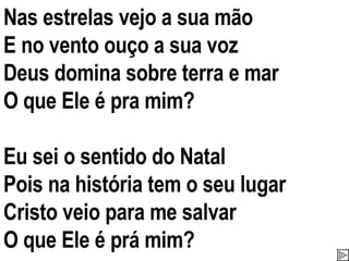 Nas estrelas vejo a sua mão E no vento ouço a sua voz Deus domina sobre terra e mar O que Ele é pra mim? Eu sei o sentido do Natal Pois na história tem o seu lugar Cristo veio para me salvar O que Ele é prá mim? 