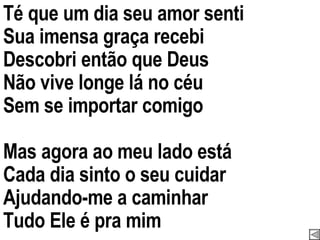 Té que um dia seu amor senti Sua imensa graça recebi Descobri então que Deus Não vive longe lá no céu Sem se importar comigo Mas agora ao meu lado está Cada dia sinto o seu cuidar Ajudando-me a caminhar Tudo Ele é pra mim 