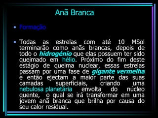 Anã Branca   Formação Todas as estrelas com até 10 MSol terminarão como anãs brancas, depois de todo o  hidrogénio  que elas possuem ter sido queimado em  hélio . Próximo do fim deste estágio de queima nuclear, essas estrelas passam por uma fase de  gigante vermelha  e então ejectam a maior parte das suas camadas superficiais, criando uma  nebulosa planetária  envolta do núcleo quente,  o qual se irá transformar em uma jovem anã branca que brilha por causa do seu calor residual.  