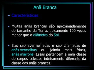 Anã Branca Caracteristicas Muitas anãs brancas são aproximadamente do tamanho da Terra, tipicamente 100 vezes menor que o  diâmetro  do  Sol . Elas são avermelhadas e são chamadas de  anãs vermelhas  ou (ainda mais frias),  anãs marrons . Essas pertencem a uma classe de corpos celestes inteiramente diferente da classe das anãs brancas.  