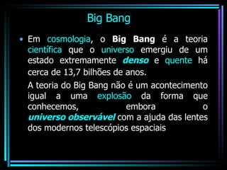 Big Bang Em  cosmologia , o  Big Bang  é a teoria  científica  que o  universo  emergiu de um estado extremamente  denso  e  quente  há cerca de 13,7 bilhões de anos.   A teoria do Big Bang não é um acontecimento igual a uma  explosão  da forma que conhecemos, embora o  universo observável  com a ajuda das lentes dos modernos telescópios espaciais 