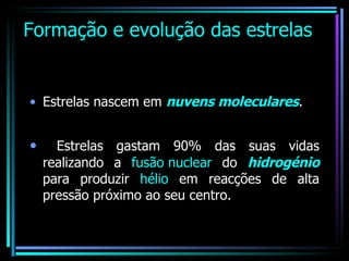 Formação e evolução das estrelas Estrelas nascem em  nuvens moleculares . Estrelas gastam 90% das suas vidas realizando a  fusão nuclear  do  hidrogénio  para produzir  hélio  em reacções de alta pressão próximo ao seu centro.  