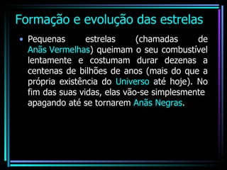 Formação e evolução das estrelas Pequenas estrelas (chamadas de  Anãs Vermelhas ) queimam o seu combustível lentamente e costumam durar dezenas a centenas de bilhões de anos (mais do que a própria existência do  Universo  até hoje). No fim das suas vidas, elas vão-se simplesmente  apagando até se tornarem  Anãs Negras . 