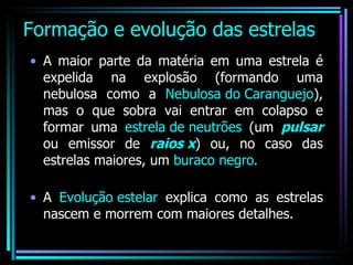 Formação e evolução das estrelas A maior parte da matéria em uma estrela é expelida na explosão (formando uma nebulosa como a  Nebulosa do Caranguejo ), mas o que sobra vai entrar em colapso e formar uma  estrela de neutrões  (um  pulsar  ou emissor de  raios x ) ou, no caso das estrelas maiores, um  buraco negro . A  Evolução estelar  explica como as estrelas nascem e morrem com maiores detalhes. 