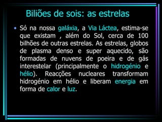 Biliões de sois: as estrelas Só na nossa  galáxia , a  Via Láctea , estima-se que existam , além do Sol, cerca de 100 bilhões de outras estrelas. As estrelas, globos de plasma denso e super aquecido, são formadas de nuvens de poeira e de gás interestelar (principalmente o  hidrogénio  e  hélio ). Reacções nucleares transformam hidrogénio em hélio e liberam  energia  em forma de  calor  e  luz . 