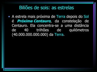 Biliões de sois: as estrelas A estrela mais próxima de  Terra  depois do  Sol  é  Próxima Centauro , da constelação de Centauro. Ela concentra-se a uma distância de 40 trilhões de quilómetros (40.000.000.000.000) da  Terra . 