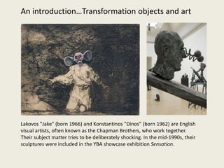 Lakovos "Jake" (born 1966) and Konstantinos "Dinos" (born 1962) are English
visual artists, often known as the Chapman Brothers, who work together.
Their subject matter tries to be deliberately shocking. In the mid-1990s, their
sculptures were included in the YBA showcase exhibition Sensation.
An introduction…Transformation objects and art
 