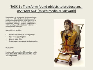 TASK 1 : Transform found objects to produce an…
ASSEMBLAGE (mixed media 3D artwork)
Assemblage is an artistic form or medium usually
created on a defined substrate that consists of
three-dimensional elements projecting out of or
from the substrate. It is similar to collage, a two-
dimensional medium. It is part of the visual arts,
and it typically uses found objects, but is not
limited to these materials.
Materials to consider:
• Ask for free object at charity shops
• Raid your recycling bin
• Look in local skips
• Scrap paper, newspaper and packaging
OUTCOME:
Produce a freestanding 3D sculpture made
from at least 10 different items. This must
also be painted
 