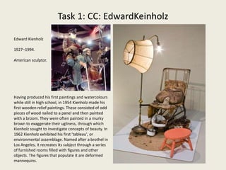 Task 1: CC: EdwardKeinholz
Edward Kienholz
1927–1994.
American sculptor.
Having produced his first paintings and watercolours
while still in high school, in 1954 Kienholz made his
first wooden relief paintings. These consisted of odd
pieces of wood nailed to a panel and then painted
with a broom. They were often painted in a murky
brown to exaggerate their ugliness, through which
Kienholz sought to investigate concepts of beauty. In
1962 Kienholz exhibited his first ‘tableau', or
environmental assemblage. Named after a brothel in
Los Angeles, it recreates its subject through a series
of furnished rooms filled with figures and other
objects. The figures that populate it are deformed
mannequins.
 