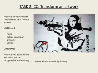 TASK 2: CC: Transform an artwork
Produce an new artwork
that is based on a famous
artwork.
MATERIALS:
• Paint
• Colour images of
artwork
• Stencil
OUTCOME:
Produce and 2D or 3D art
work that will be
recognisable and exciting. Above: Public artwork by Banksy
 