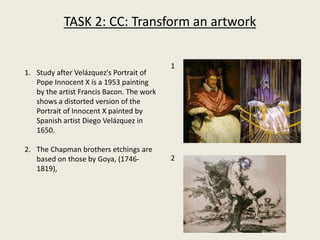 TASK 2: CC: Transform an artwork
1. Study after Velázquez's Portrait of
Pope Innocent X is a 1953 painting
by the artist Francis Bacon. The work
shows a distorted version of the
Portrait of Innocent X painted by
Spanish artist Diego Velázquez in
1650.
2. The Chapman brothers etchings are
based on those by Goya, (1746-
1819),
1
2
 