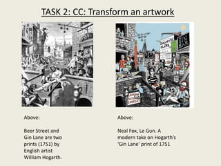 Above:
Beer Street and
Gin Lane are two
prints (1751) by
English artist
William Hogarth.
Above:
Neal Fox, Le Gun. A
modern take on Hogarth’s
‘Gin Lane’ print of 1751
TASK 2: CC: Transform an artwork
 