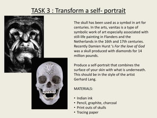 TASK 3 : Transform a self- portrait
The skull has been used as a symbol in art for
centuries. In the arts, vanitas is a type of
symbolic work of art especially associated with
still-life painting in Flanders and the
Netherlands in the 16th and 17th centuries.
Recently Damien Hurst ‘s For the love of God
was a skull produced with diamonds for 14
million pounds.
Produce a self-portrait that combines the
surface of your skin with what is underneath.
This should be in the style of the artist
Gerhard Lang.
MATERIALS:
• Indian ink
• Pencil, graphite, charcoal
• Print outs of skulls
• Tracing paper
 