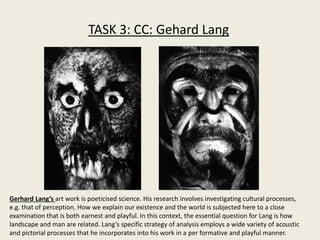 TASK 3: CC: Gehard Lang
Gerhard Lang’s art work is poeticised science. His research involves investigating cultural processes,
e.g. that of perception. How we explain our existence and the world is subjected here to a close
examination that is both earnest and playful. In this context, the essential question for Lang is how
landscape and man are related. Lang’s specific strategy of analysis employs a wide variety of acoustic
and pictorial processes that he incorporates into his work in a per formative and playful manner.
 