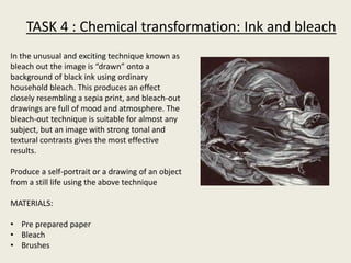 TASK 4 : Chemical transformation: Ink and bleach
In the unusual and exciting technique known as
bleach out the image is “drawn” onto a
background of black ink using ordinary
household bleach. This produces an effect
closely resembling a sepia print, and bleach-out
drawings are full of mood and atmosphere. The
bleach-out technique is suitable for almost any
subject, but an image with strong tonal and
textural contrasts gives the most effective
results.
Produce a self-portrait or a drawing of an object
from a still life using the above technique
MATERIALS:
• Pre prepared paper
• Bleach
• Brushes
 