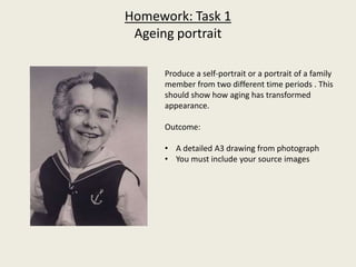 Homework: Task 1
Ageing portrait
Produce a self-portrait or a portrait of a family
member from two different time periods . This
should show how aging has transformed
appearance.
Outcome:
• A detailed A3 drawing from photograph
• You must include your source images
 