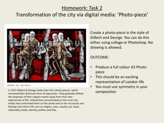 Homework: Task 2
Transformation of the city via digital media: ‘Photo-piece’
Create a photo-piece in the style of
Gilbert and George. You can do this
either using collage or Photoshop. No
drawing is allowed.
OUTCOME:
• Produce a full colour A3 Photo-
piece
• This should be an exciting
representation of London life
• You must use symmetry in your
compositionIn 1971 Gilbert & George made their first ‘photo-pieces', which
remained their dominant form of expression. They gradually shifted
the emphasis of their subject-matter away from their own
experiences of life. Instead they concentrated on the inner-city
reality that confronted them on the street and on the structures and
feelings that inform life such as religion, class, royalty, sex, hope,
nationality, death, identity, politics and fear.
 