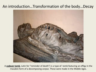 An introduction…Transformation of the body…Decay
A cadaver tomb, Latin for "reminder of death") is a type of tomb featuring an effigy in the
macabre form of a decomposing corpse. These were made in the Middle Ages.
 