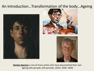 An introduction…Transformation of the body…Ageing
Stanley Spencer is one of many artists who have documented their own
ageing with periodic self-portraits. (1914, 1939, 1959)
 