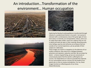An introduction…Transformation of the
environment… Human occupation
Exploring the Residual LandscapeNature transformed through
industry is a predominant theme in my work. I set course to
intersect with a contemporary view of the great ages of man;
from stone, to minerals, oil, transportation, silicon, and so on.
To make these ideas visible I search for subjects that are rich
in detail and scale yet open in their meaning. Recycling yards,
mine tailings, quarries and refineries are all places that are
outside of our normal experience, yet we partake of their
output on a daily basis.
These images are meant as metaphors to the dilemma of our
modern existence; they search for a dialogue between
attraction and repulsion, seduction and fear. We are drawn by
desire - a chance at good living, yet we are consciously or
unconsciously aware that the world is suffering for our
success. Our dependence on nature to provide the materials
for our consumption and our concern for the health of our
planet sets us into an uneasy contradiction. For me, these
images function as reflecting pools of our times.
Edward Burtynsky
 