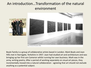 An introduction…Transformation of the natural
environment
Boyle Family is a group of collaborative artists based in London. Mark Boyle and Joan
Hills met in Harrogate, Yorkshire in 1957. Joan had studied art and architecture and was
bringing up her first son Cameron whilst running her own business. Mark was in the
army, writing poetry. After a period of working separately on visual art pieces, they
incrementally moved into a natural collaboration - agreeing that art should not exclude
anything as a potential subject.
 