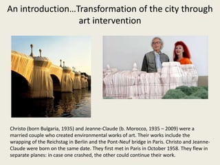 An introduction…Transformation of the city through
art intervention
Christo (born Bulgaria, 1935) and Jeanne-Claude (b. Morocco, 1935 – 2009) were a
married couple who created environmental works of art. Their works include the
wrapping of the Reichstag in Berlin and the Pont-Neuf bridge in Paris. Christo and Jeanne-
Claude were born on the same date. They first met in Paris in October 1958. They flew in
separate planes: in case one crashed, the other could continue their work.
 