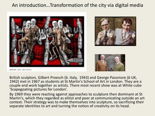 British sculptors. Gilbert Proesch (b. Italy, 1943) and George Passmore (b UK,
1942) met in 1967 as students at St Martin's School of Art in London. They are a
couple and work together as artists. There most recent show was at White cube
‘Scapegoating pictures for London’.
By 1969 they were reacting against approaches to sculpture then dominant at St
Martin's, which they regarded as elitist and poor at communicating outside an art
context. Their strategy was to make themselves into sculpture, so sacrificing their
separate identities to art and turning the notion of creativity on its head.
An introduction…Transformation of the city via digital media
 