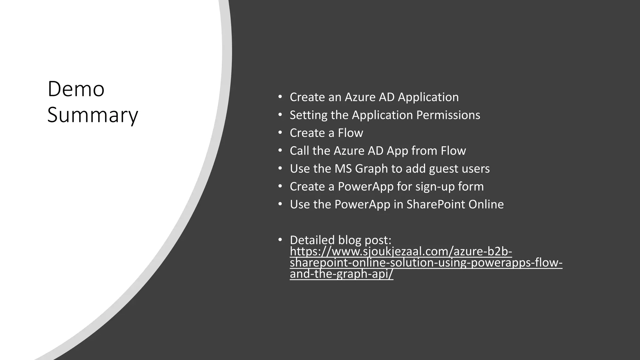 Demo
Summary
• Create an Azure AD Application
• Setting the Application Permissions
• Create a Flow
• Call the Azure AD App from Flow
• Use the MS Graph to add guest users
• Create a PowerApp for sign-up form
• Use the PowerApp in SharePoint Online
• Detailed blog post:
https://www.sjoukjezaal.com/azure-b2b-
sharepoint-online-solution-using-powerapps-flow-
and-the-graph-api/
 