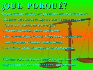 ¿QUE  PORQUÉ? Porque durante lustros, han pisoteado nuestros derechos: *- Respeto a las Leyes de ingreso con las que  se opositó,  (ascensos, edades de reserva,etc.) * - Promoción interna, ahora inexistente. *- Una carrera Digna, para el  SUBOFICIAL, acorde con  sus funciones y labores  reales diarias. * - I.P.E.C.s y C.D.E. al margen de la arbitrariedad.  Pidiendo estos Derechos Adquiridos, por conducto  reglamentario,se nos han negado,  ignorándonos.  