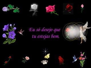 Eu só desejo que  tu estejas bem. 