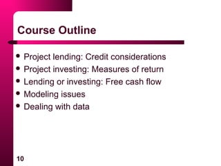 10
Course Outline
 Project lending: Credit considerations
 Project investing: Measures of return
 Lending or investing: Free cash flow
 Modeling issues
 Dealing with data
 