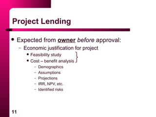 11
Project Lending
 Expected from owner before approval:
– Economic justification for project
 Feasibility study
 Cost – benefit analysis
– Demographics
– Assumptions
– Projections
– IRR, NPV, etc.
– Identified risks
 