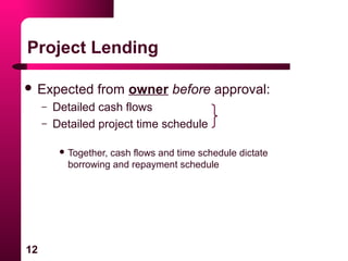 12
Project Lending
 Expected from owner before approval:
– Detailed cash flows
– Detailed project time schedule
 Together, cash flows and time schedule dictate
borrowing and repayment schedule
 